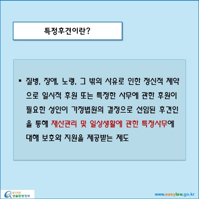 특정후견이란?
질병, 장애, 노령, 그 밖의 사유로 인한 정신적 제약으로 일시적 후원 또는 특정한 사무에 관한 후원이 필요한 성인이 가정법원의 결정으로 선임된 후견인을 통해 재산관리 및 일상생활에 관한 특정사무에 대해 보호와 지원을 제공받는 제도
